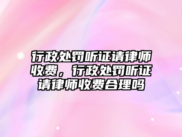 行政處罰聽證請律師收費(fèi)，行政處罰聽證請律師收費(fèi)合理嗎