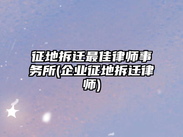 征地拆遷最佳律師事務(wù)所(企業(yè)征地拆遷律師)