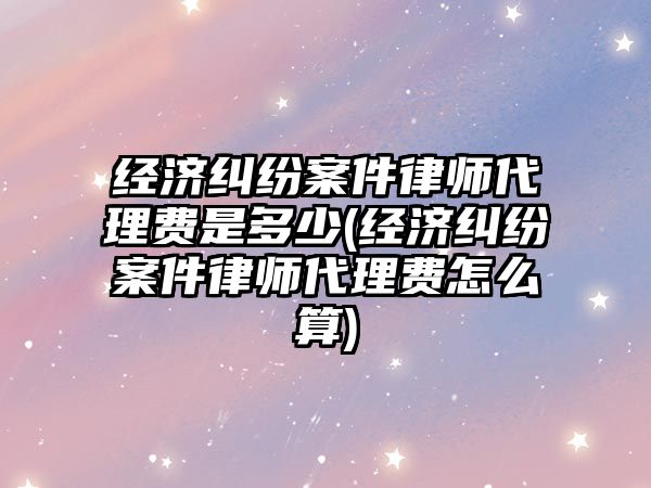 經濟糾紛案件律師代理費是多少(經濟糾紛案件律師代理費怎么算)