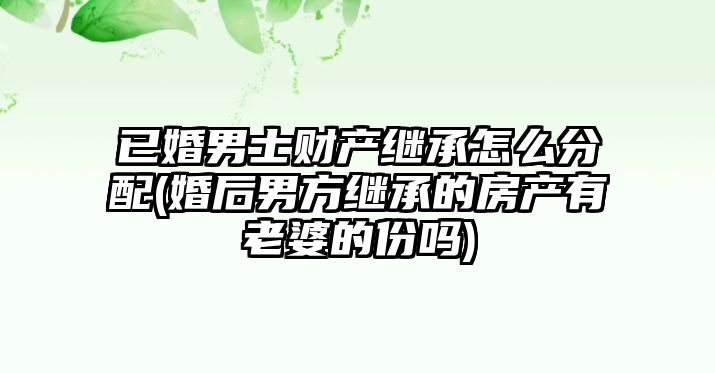 已婚男士財產繼承怎么分配(婚后男方繼承的房產有老婆的份嗎)