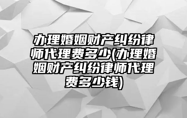 辦理婚姻財產糾紛律師代理費多少(辦理婚姻財產糾紛律師代理費多少錢)