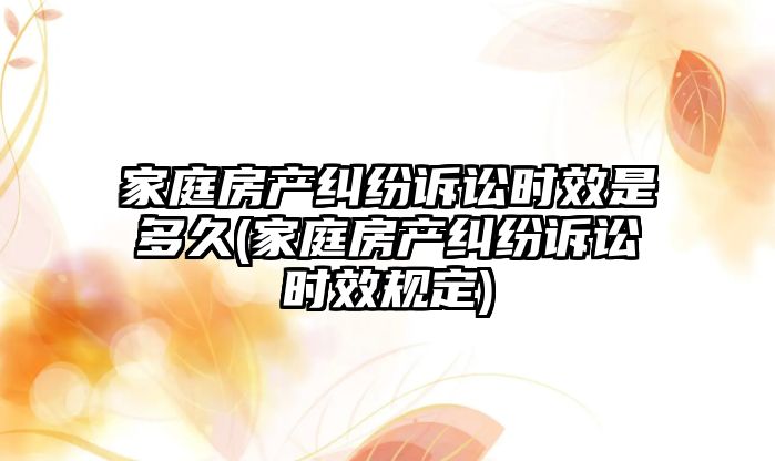 家庭房產糾紛訴訟時效是多久(家庭房產糾紛訴訟時效規(guī)定)