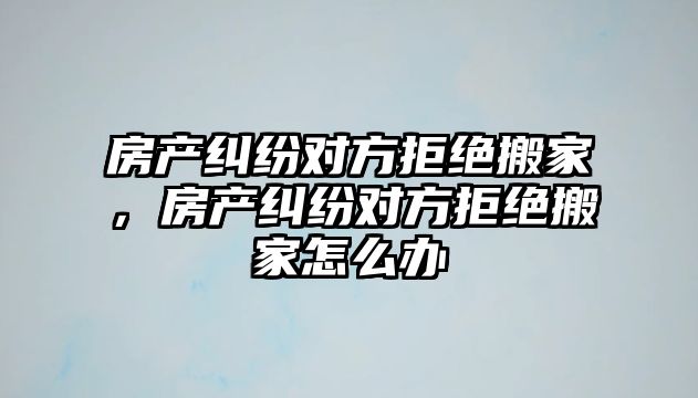 房產糾紛對方拒絕搬家，房產糾紛對方拒絕搬家怎么辦