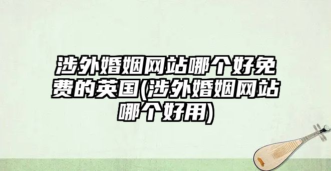 涉外婚姻網(wǎng)站哪個好免費的英國(涉外婚姻網(wǎng)站哪個好用)