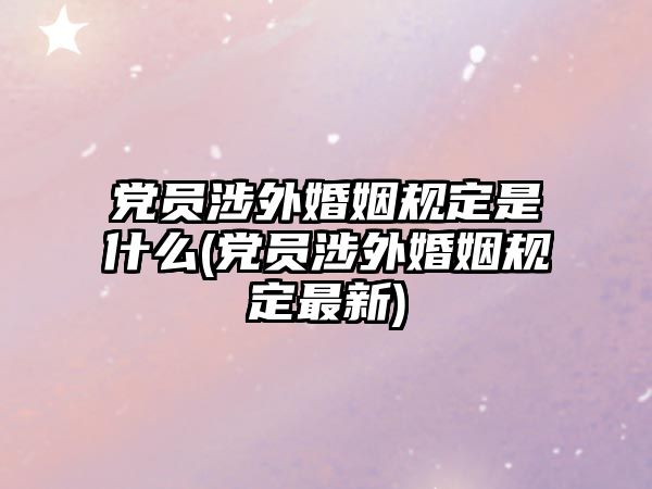 黨員涉外婚姻規(guī)定是什么(黨員涉外婚姻規(guī)定最新)