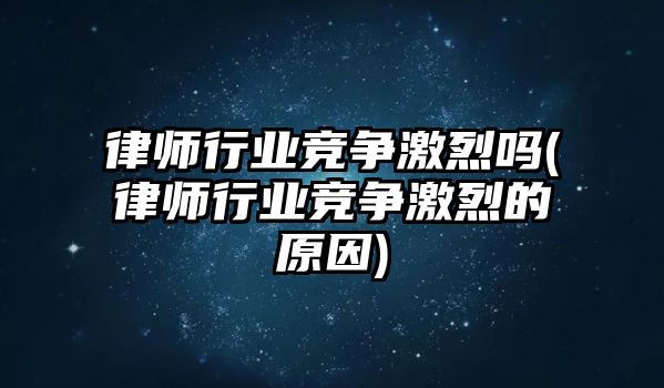 律師行業(yè)競爭激烈嗎(律師行業(yè)競爭激烈的原因)