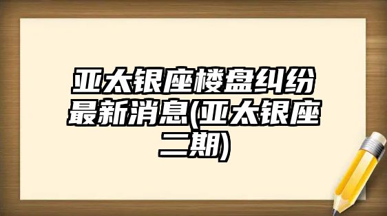 亞太銀座樓盤糾紛最新消息(亞太銀座二期)