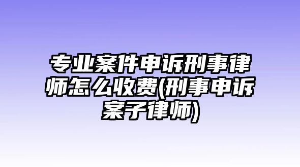 專業(yè)案件申訴刑事律師怎么收費(fèi)(刑事申訴案子律師)