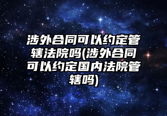 涉外合同可以約定管轄法院嗎(涉外合同可以約定國內(nèi)法院管轄嗎)