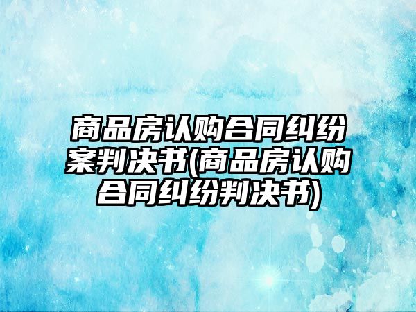 商品房認購合同糾紛案判決書(商品房認購合同糾紛判決書)