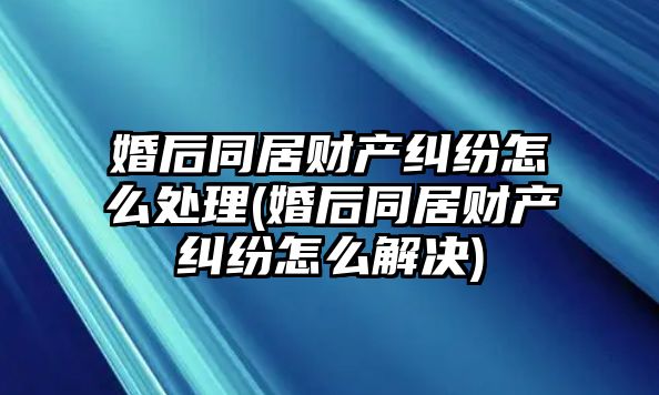 婚后同居財產糾紛怎么處理(婚后同居財產糾紛怎么解決)