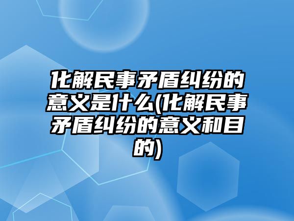 化解民事矛盾糾紛的意義是什么(化解民事矛盾糾紛的意義和目的)