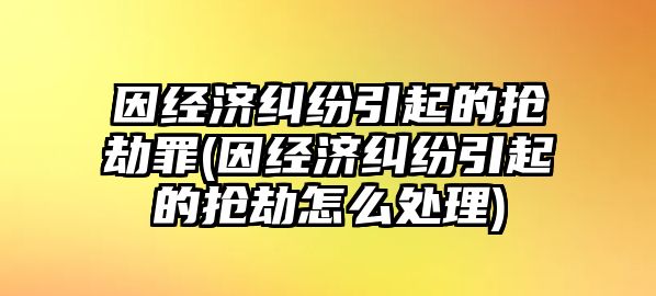 因經(jīng)濟(jì)糾紛引起的搶劫罪(因經(jīng)濟(jì)糾紛引起的搶劫怎么處理)