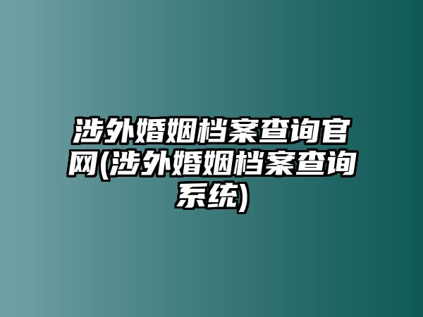 涉外婚姻檔案查詢官網(涉外婚姻檔案查詢系統)