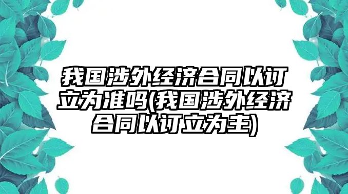 我國涉外經濟合同以訂立為準嗎(我國涉外經濟合同以訂立為主)