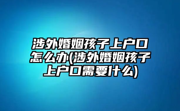 涉外婚姻孩子上戶口怎么辦(涉外婚姻孩子上戶口需要什么)