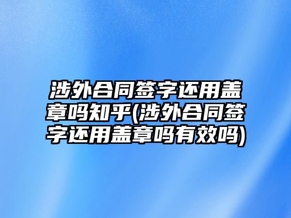 涉外合同簽字還用蓋章嗎知乎(涉外合同簽字還用蓋章嗎有效嗎)