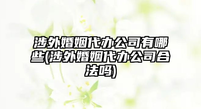 涉外婚姻代辦公司有哪些(涉外婚姻代辦公司合法嗎)