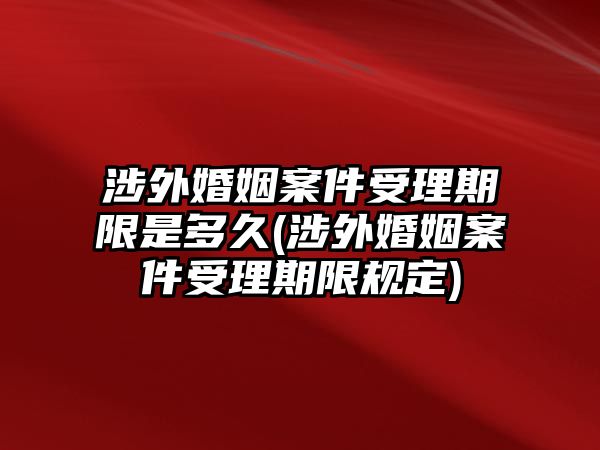 涉外婚姻案件受理期限是多久(涉外婚姻案件受理期限規定)