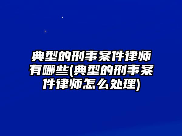 典型的刑事案件律師有哪些(典型的刑事案件律師怎么處理)