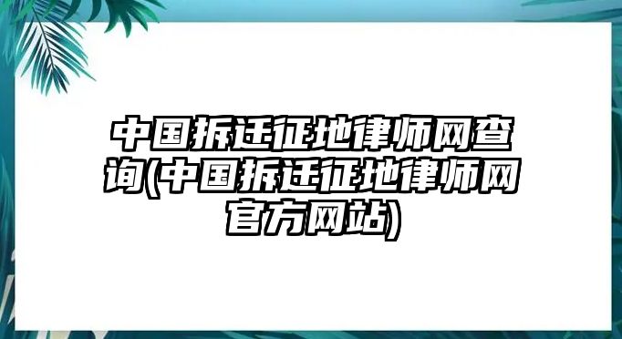 中國拆遷征地律師網查詢(中國拆遷征地律師網官方網站)