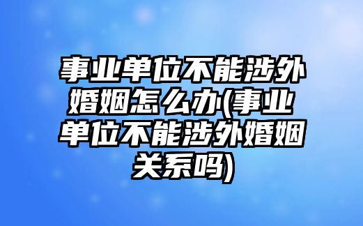 事業(yè)單位不能涉外婚姻怎么辦(事業(yè)單位不能涉外婚姻關系嗎)