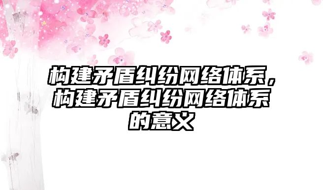 構建矛盾糾紛網絡體系，構建矛盾糾紛網絡體系的意義