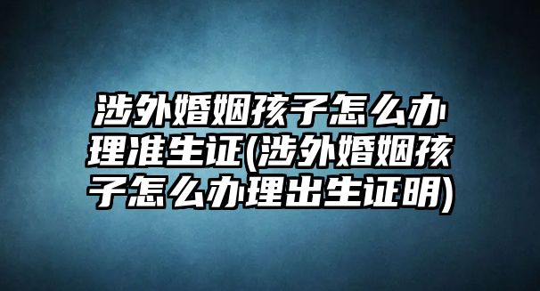 涉外婚姻孩子怎么辦理準生證(涉外婚姻孩子怎么辦理出生證明)