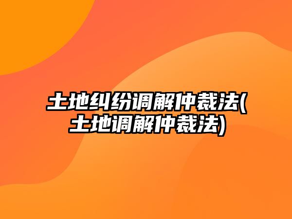 土地糾紛調解仲裁法(土地調解仲裁法)