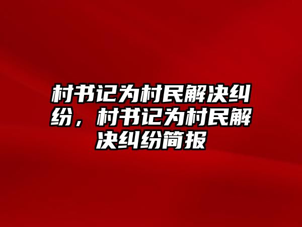 村書記為村民解決糾紛，村書記為村民解決糾紛簡報(bào)