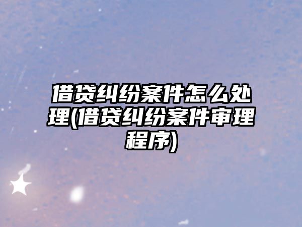 借貸糾紛案件怎么處理(借貸糾紛案件審理程序)