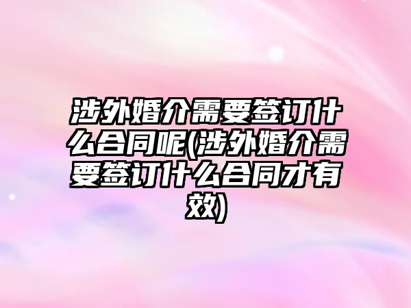 涉外婚介需要簽訂什么合同呢(涉外婚介需要簽訂什么合同才有效)