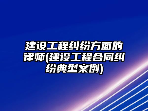 建設工程糾紛方面的律師(建設工程合同糾紛典型案例)