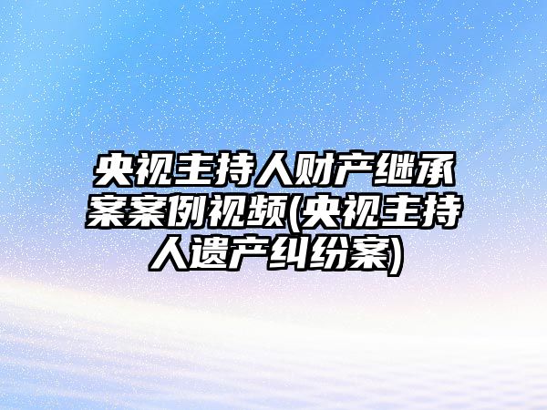 央視主持人財產繼承案案例視頻(央視主持人遺產糾紛案)