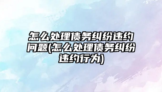 怎么處理債務糾紛違約問題(怎么處理債務糾紛違約行為)