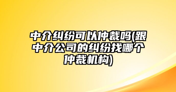 中介糾紛可以仲裁嗎(跟中介公司的糾紛找哪個仲裁機構)