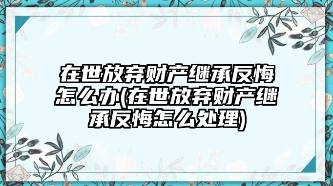 在世放棄財產繼承反悔怎么辦(在世放棄財產繼承反悔怎么處理)