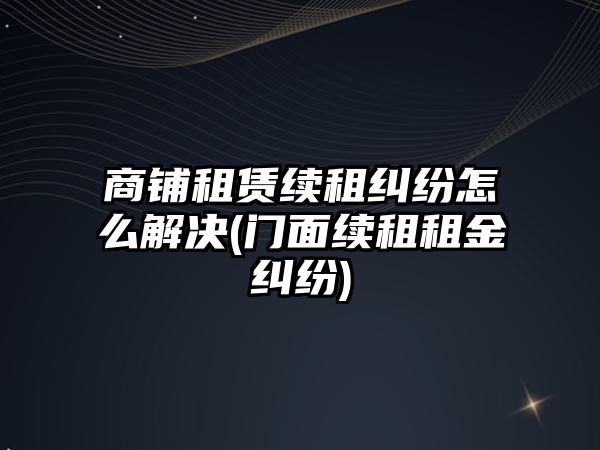 商鋪租賃續租糾紛怎么解決(門面續租租金糾紛)