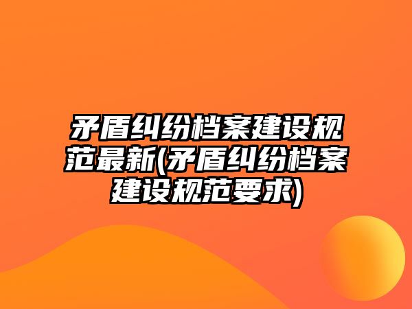 矛盾糾紛檔案建設(shè)規(guī)范最新(矛盾糾紛檔案建設(shè)規(guī)范要求)