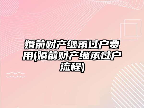 婚前財產繼承過戶費用(婚前財產繼承過戶流程)