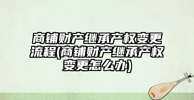 商鋪財產繼承產權變更流程(商鋪財產繼承產權變更怎么辦)