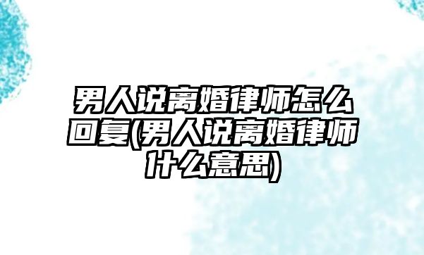 男人說離婚律師怎么回復(fù)(男人說離婚律師什么意思)