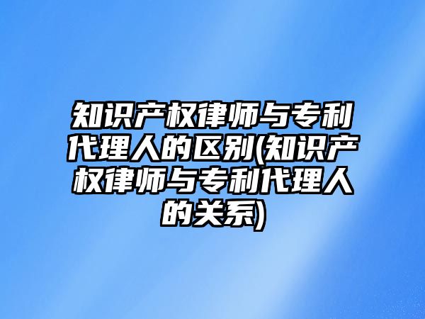 知識產權律師與專利代理人的區別(知識產權律師與專利代理人的關系)