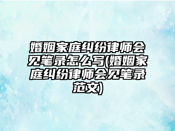 婚姻家庭糾紛律師會見筆錄怎么寫(婚姻家庭糾紛律師會見筆錄范文)