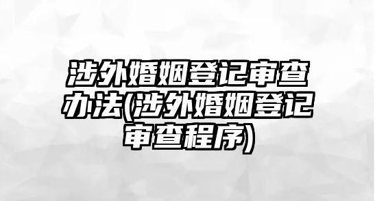 涉外婚姻登記審查辦法(涉外婚姻登記審查程序)