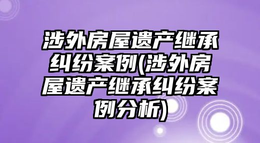 涉外房屋遺產(chǎn)繼承糾紛案例(涉外房屋遺產(chǎn)繼承糾紛案例分析)