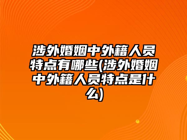 涉外婚姻中外籍人員特點有哪些(涉外婚姻中外籍人員特點是什么)