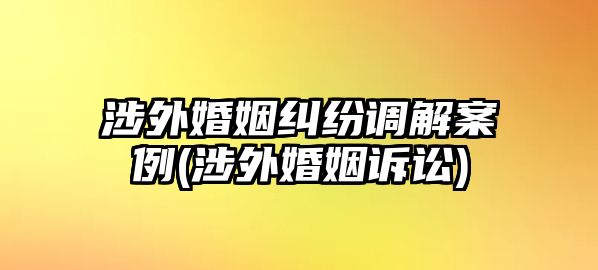 涉外婚姻糾紛調(diào)解案例(涉外婚姻訴訟)