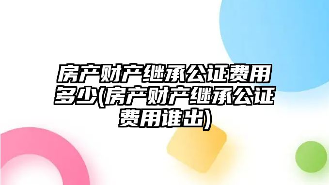 房產財產繼承公證費用多少(房產財產繼承公證費用誰出)