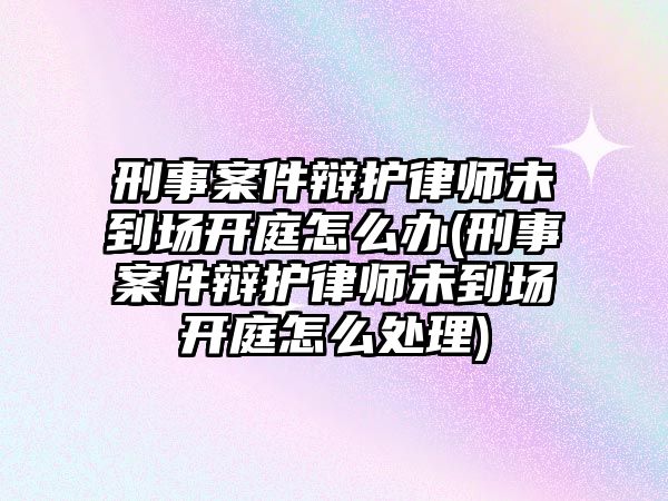 刑事案件辯護律師未到場開庭怎么辦(刑事案件辯護律師未到場開庭怎么處理)